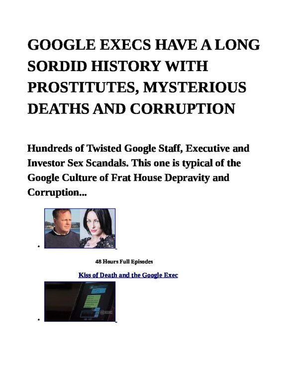 GOOGLE-EXECS-HAVE-A-LONG-SORDID-HISTORY-WITH-PROSTITUTES-MYSTERIOUS-DEATHS-AND-CORRUPTION-pdf
Keywords: Rare Earth Mines Of Afghanistan, New America Foundation Corruption, Obama, Obama Campaign Finance, Obama FEC violations, Palo Alto Mafia, Paypal Mafia, Pelosi Corruption, Political bribes, Political Insider,  Eric Schmidts Sex Penthouse, SEC Investigation