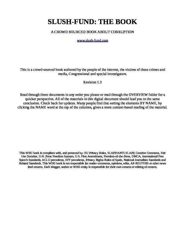 SLUSH-FUND-THE-BOOK-1.3-pdf
Keywords: Rare Earth Mines Of Afghanistan, New America Foundation Corruption, Obama, Obama Campaign Finance, Obama FEC violations, Palo Alto Mafia, Paypal Mafia, Pelosi Corruption, Political bribes, Political Insider,  Eric Schmidts Sex Penthouse, SEC Investigation