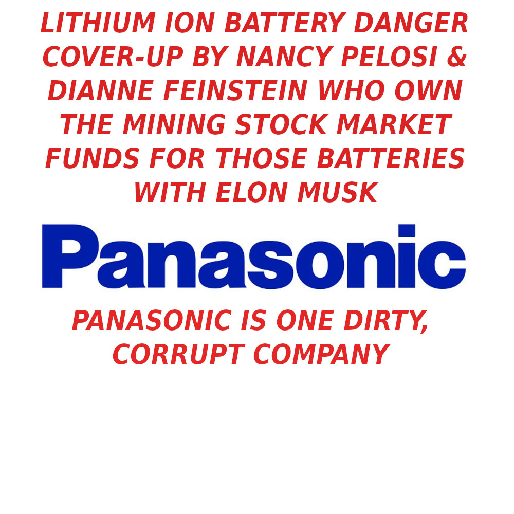 Panasonic_Logo_L-1-ELON-MUSK-IS-A-CROOK-AND-SCAMMER-1
Keywords: Rare Earth Mines Of Afghanistan, New America Foundation Corruption, Obama, Obama Campaign Finance, Obama FEC violations, Palo Alto Mafia, Paypal Mafia, Pelosi Corruption, Political bribes, Political Insider,  Eric Schmidts Sex Penthouse, SEC Investigation