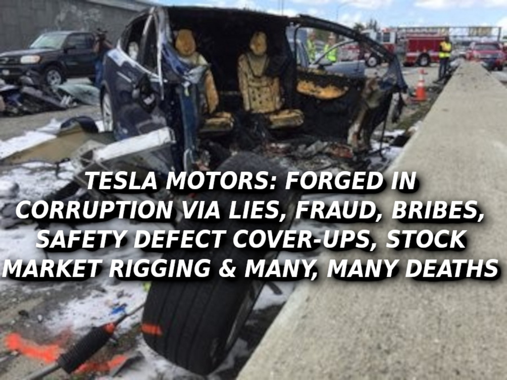 TESLA CRASHES WILL KILL YOU Elon Musk Corruption And Crappy Engineering Make Tesla Cars So Unsafe 
Keywords: Rare Earth Mines Of Afghanistan, New America Foundation Corruption, Obama, Obama Campaign Finance, Obama FEC violations, Palo Alto Mafia, Paypal Mafia, Pelosi Corruption, Political bribes, Political Insider,  Eric Schmidts Sex Penthouse, SEC Investigation